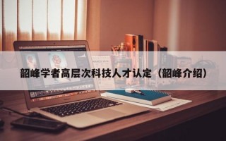 韶峰学者高层次科技人才认定（韶峰介绍）