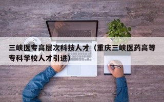 三峡医专高层次科技人才（重庆三峡医药高等专科学校人才引进）