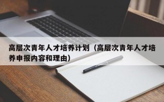 高层次青年人才培养计划（高层次青年人才培养申报内容和理由）