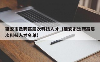 延安市选聘高层次科技人才（延安市选聘高层次科技人才名单）