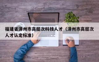 福建省漳州市高层次科技人才（漳州市高层次人才认定标准）