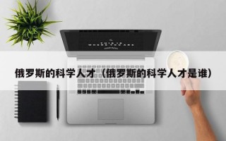 俄罗斯的科学人才（俄罗斯的科学人才是谁）
