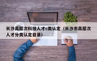 长沙高层次科技人才c类认定（长沙市高层次人才分类认定目录）