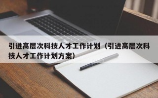 引进高层次科技人才工作计划（引进高层次科技人才工作计划方案）
