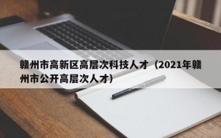 赣州市高新区高层次科技人才（2021年赣州市公开高层次人才）