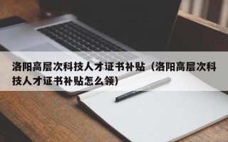 洛阳高层次科技人才证书补贴（洛阳高层次科技人才证书补贴怎么领）