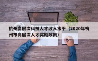 杭州高层次科技人才收入水平（2020年杭州市高层次人才奖励政策）