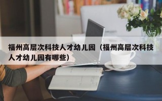 福州高层次科技人才幼儿园（福州高层次科技人才幼儿园有哪些）