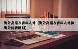 海外高层次青年人才（海外高层次青年人才和海外优青区别）