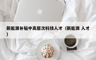新能源补贴中高层次科技人才（新能源 人才）