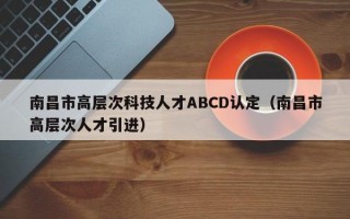 南昌市高层次科技人才ABCD认定（南昌市高层次人才引进）