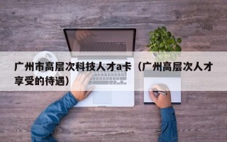 广州市高层次科技人才a卡（广州高层次人才享受的待遇）