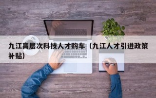 九江高层次科技人才购车（九江人才引进政策补贴）