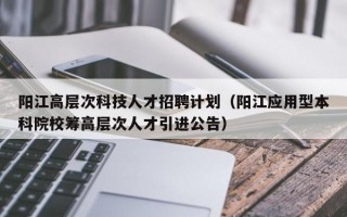 阳江高层次科技人才招聘计划（阳江应用型本科院校筹高层次人才引进公告）