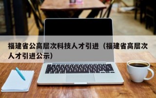 福建省公高层次科技人才引进（福建省高层次人才引进公示）