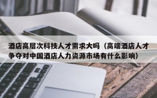 酒店高层次科技人才需求大吗（高端酒店人才争夺对中国酒店人力资源市场有什么影响）