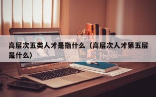高层次五类人才是指什么（高层次人才第五层是什么）