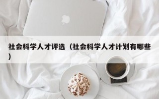 社会科学人才评选（社会科学人才计划有哪些）