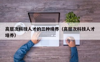 高层次科技人才的三种境界（高层次科技人才培养）