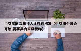 中交高层次科技人才待遇标准（中交哪个职级开始,需要具有高级职称）