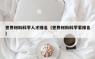 世界材料科学人才排名（世界材料科学家排名）
