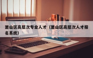 萧山区高层次专业人才（萧山区高层次人才报名系统）