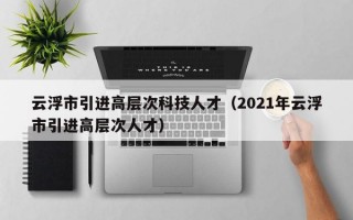 云浮市引进高层次科技人才（2021年云浮市引进高层次人才）