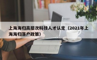 上海海归高层次科技人才认定（2021年上海海归落户政策）