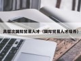 高层次国际贸易人才（国际贸易人才培养）