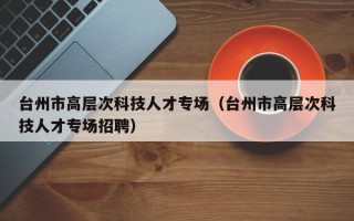 台州市高层次科技人才专场（台州市高层次科技人才专场招聘）