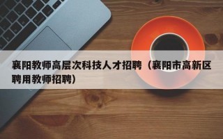 襄阳教师高层次科技人才招聘（襄阳市高新区聘用教师招聘）