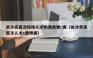 长沙高层次科技人才购房政策c类（长沙市高层次人才c类待遇）