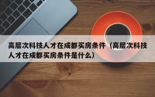 高层次科技人才在成都买房条件（高层次科技人才在成都买房条件是什么）