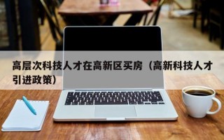 高层次科技人才在高新区买房（高新科技人才引进政策）
