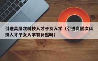 引进高层次科技人才子女入学（引进高层次科技人才子女入学有补贴吗）