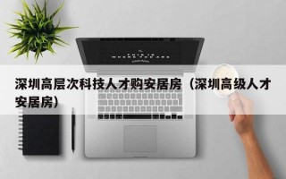 深圳高层次科技人才购安居房（深圳高级人才安居房）