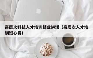高层次科技人才培训结业讲话（高层次人才培训班心得）