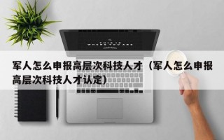 军人怎么申报高层次科技人才（军人怎么申报高层次科技人才认定）