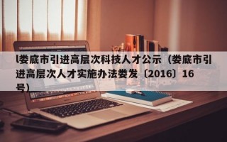 l娄底市引进高层次科技人才公示(娄底市引进高层次人才实施办法娄发〔2016〕16号) l娄底市引进高层次科技人才公示(娄底市引进高层次人才实施办法娄发〔2016〕16号)