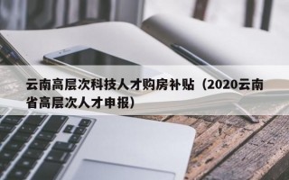 云南高层次科技人才购房补贴（2020云南省高层次人才申报）