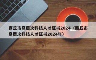 商丘市高层次科技人才证书2024（商丘市高层次科技人才证书2024年）