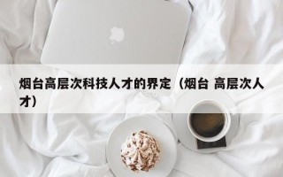 烟台高层次科技人才的界定（烟台 高层次人才）