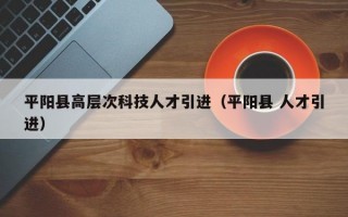 平阳县高层次科技人才引进（平阳县 人才引进）