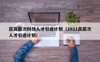 区高层次科技人才引进计划（2021高层次人才引进计划）