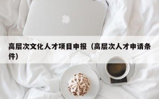 高层次文化人才项目申报（高层次人才申请条件）