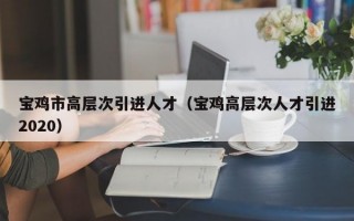宝鸡市高层次引进人才（宝鸡高层次人才引进2020）