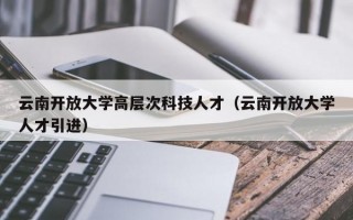 云南开放大学高层次科技人才（云南开放大学人才引进）