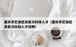 重庆市巴南区高层次科技人才（重庆市巴南区高层次科技人才招聘）