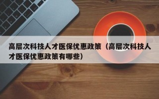 高层次科技人才医保优惠政策（高层次科技人才医保优惠政策有哪些）