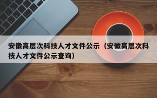 安徽高层次科技人才文件公示（安徽高层次科技人才文件公示查询）